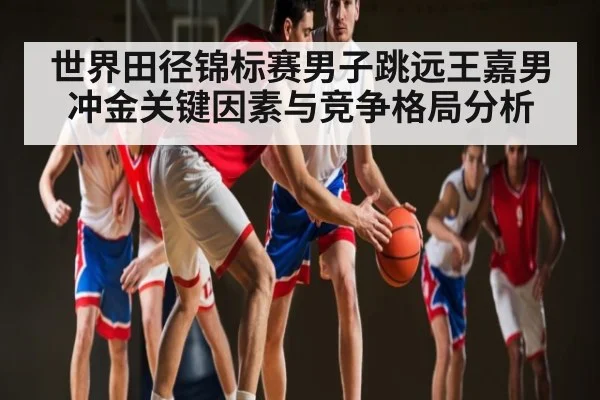世界田径锦标赛男子跳远王嘉男冲金关键因素与竞争格局分析
