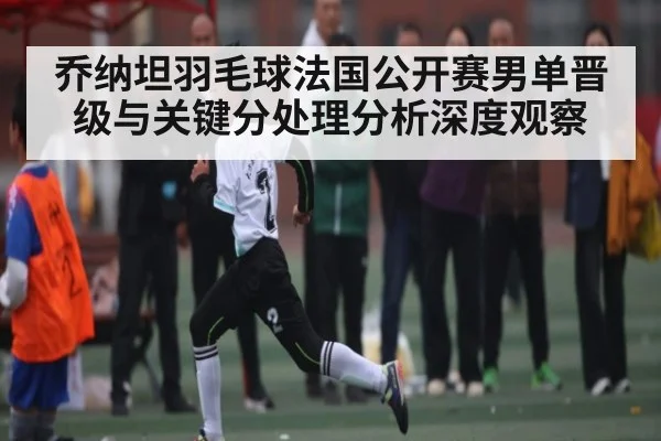 乔纳坦羽毛球法国公开赛男单晋级与关键分处理分析深度观察
