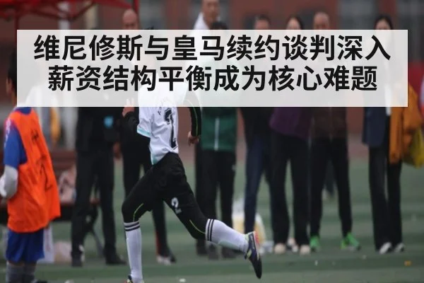 维尼修斯与皇马续约谈判深入 薪资结构平衡成为核心难题